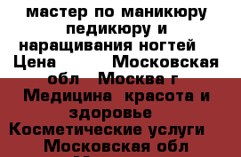 мастер по маникюру педикюру и наращивания ногтей  › Цена ­ 500 - Московская обл., Москва г. Медицина, красота и здоровье » Косметические услуги   . Московская обл.,Москва г.